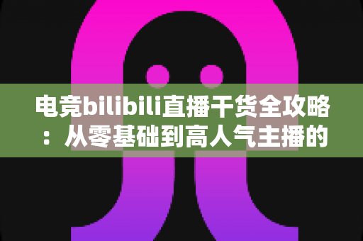 电竞bilibili直播干货全攻略：从零基础到高人气主播的实战进阶指南