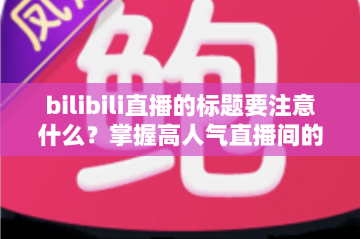 bilibili直播的标题要注意什么？掌握高人气直播间的标题创作秘诀与实战技巧
