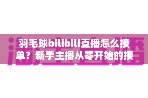 羽毛球bilibili直播怎么接单？新手主播从零开始的接单变现全攻略