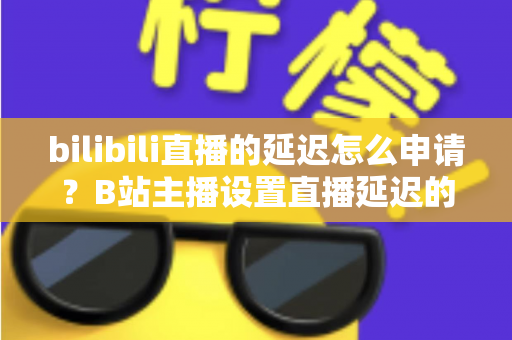 bilibili直播的延迟怎么申请？B站主播设置直播延迟的完整指南与实操教程