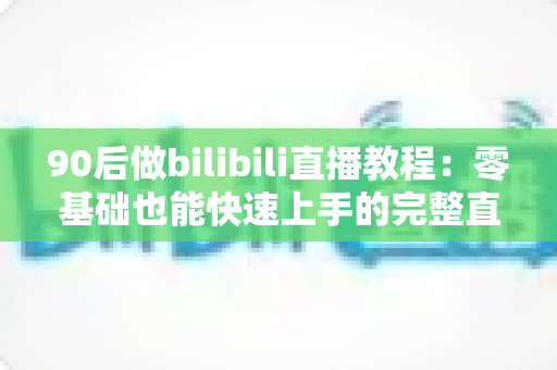 90后做bilibili直播教程：零基础也能快速上手的完整直播进阶攻略