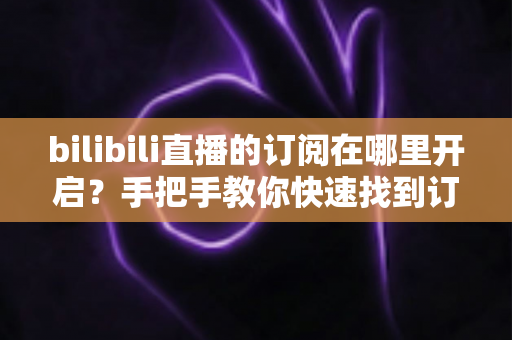 bilibili直播的订阅在哪里开启？手把手教你快速找到订阅入口的完整指南