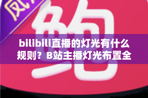 bilibili直播的灯光有什么规则？B站主播灯光布置全攻略与实用避坑指南