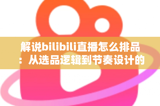 解说bilibili直播怎么排品：从选品逻辑到节奏设计的全流程实战指南