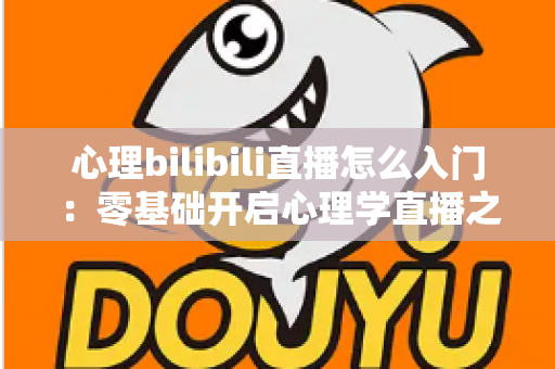 心理bilibili直播怎么入门：零基础开启心理学直播之路的全方位实战指南