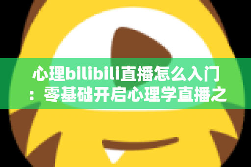 心理bilibili直播怎么入门：零基础开启心理学直播之路的全方位实战指南