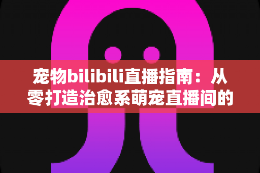宠物bilibili直播指南：从零打造治愈系萌宠直播间的完整攻略