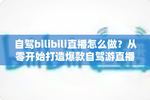 自驾bilibili直播怎么做?从零开始打造爆款自驾游直播的完整攻略 自驾bilibili直播怎么做?从零开始打造爆款自驾游直播的完整攻略