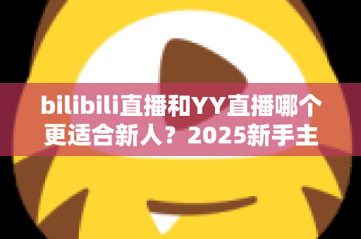 bilibili直播和YY直播哪个更适合新人？2025新手主播平台选择深度指南