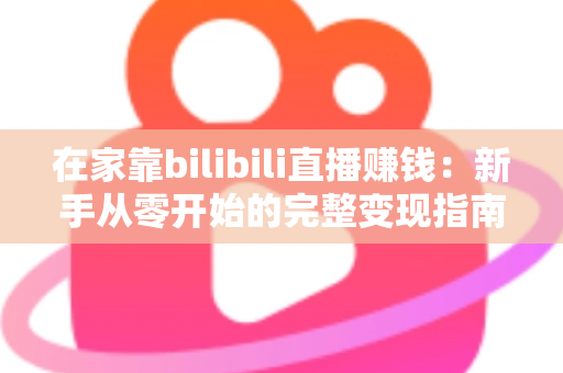 在家靠bilibili直播赚钱:新手从零开始的完整变现指南与实战攻略 在家靠bilibili直播赚钱:新手从零开始的完整变现指南与实战攻略