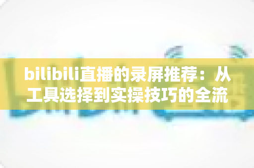 bilibili直播的录屏推荐:从工具选择到实操技巧的全流程录制指南 bilibili直播的录屏推荐:从工具选择到实操技巧的全流程录制指南