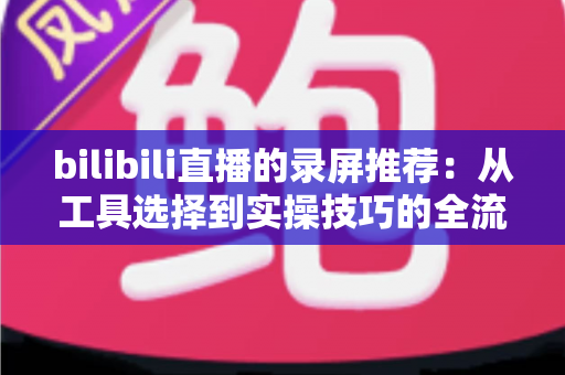 bilibili直播的录屏推荐:从工具选择到实操技巧的全流程录制指南 bilibili直播的录屏推荐:从工具选择到实操技巧的全流程录制指南