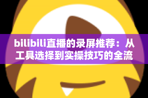 bilibili直播的录屏推荐：从工具选择到实操技巧的全流程录制指南