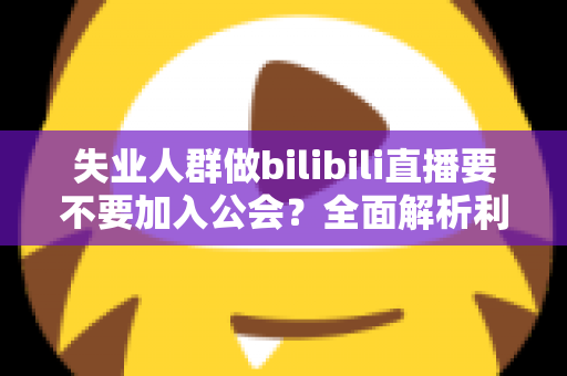 失业人群做bilibili直播要不要加入公会？全面解析利弊与避坑指南