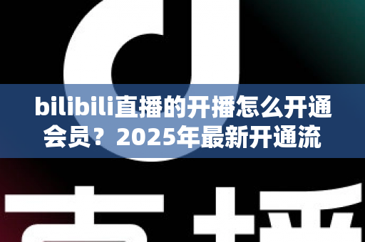 bilibili直播的开播怎么开通会员？2025年最新开通流程与会员权益全解析