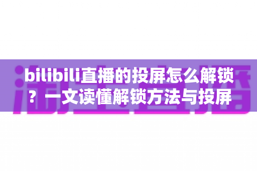 bilibili直播的投屏怎么解锁?一文读懂解锁方法与投屏全流程指南 bilibili直播的投屏怎么解锁?一文读懂解锁方法与投屏全流程指南