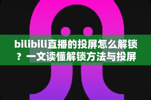 bilibili直播的投屏怎么解锁？一文读懂解锁方法与投屏全流程指南