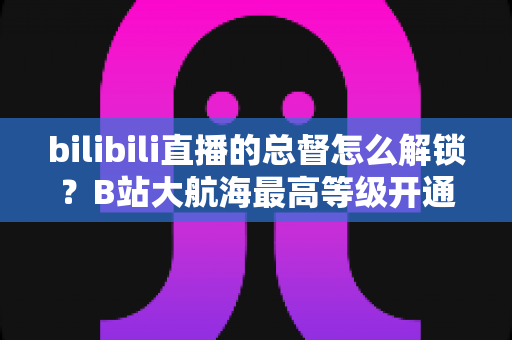 bilibili直播的总督怎么解锁？B站大航海最高等级开通攻略与专属权益全解析