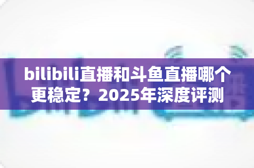 bilibili直播和斗鱼直播哪个更稳定？2025年深度评测与全面对比分析指南