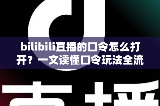 bilibili直播的口令怎么打开？一文读懂口令玩法全流程，轻松解锁B站直播专属福利