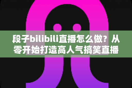 段子bilibili直播怎么做？从零开始打造高人气搞笑直播间的完整指南