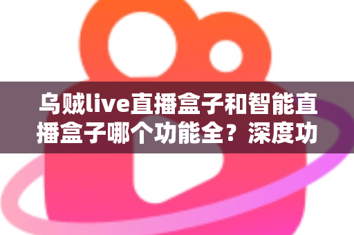 乌贼live直播盒子和智能直播盒子哪个功能全？深度功能对比与选购指南一文读懂
