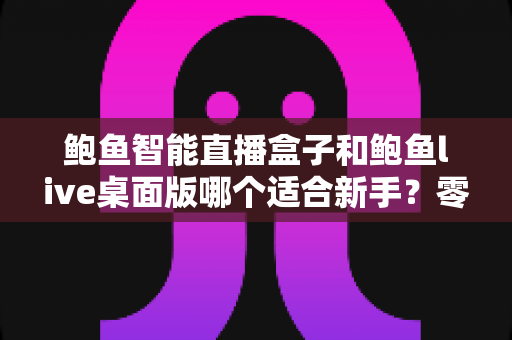 鲍鱼智能直播盒子和鲍鱼live桌面版哪个适合新手?零基础入行直播的深度选购指南与避坑手册 鲍鱼智能直播盒子和鲍鱼live桌面版哪个适合新手?零基础入行直播的深度选购指南与避坑手册