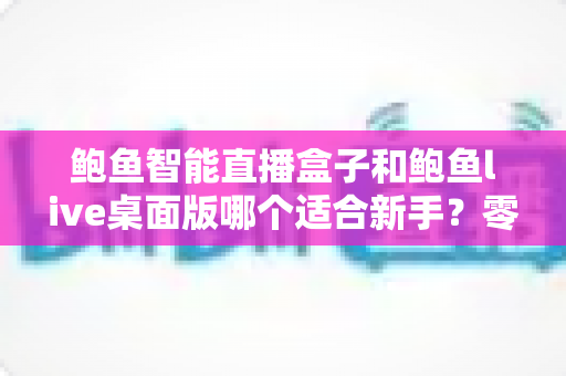 鲍鱼智能直播盒子和鲍鱼live桌面版哪个适合新手?零基础入行直播的深度选购指南与避坑手册 鲍鱼智能直播盒子和鲍鱼live桌面版哪个适合新手?零基础入行直播的深度选购指南与避坑手册