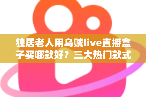独居老人用乌贼live直播盒子买哪款好？三大热门款式全面解析与贴心选购指南