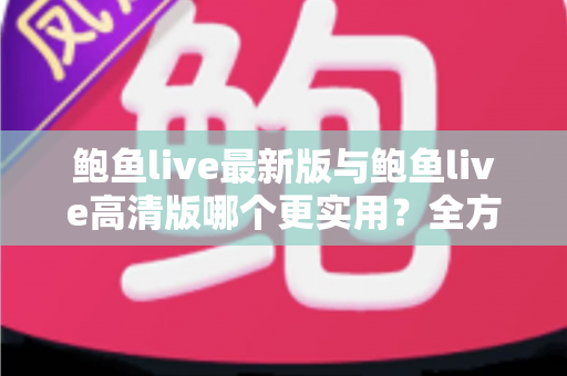 鲍鱼live最新版与鲍鱼live高清版哪个更实用?全方位深度对比与选择指南 鲍鱼live最新版与鲍鱼live高清版哪个更实用?全方位深度对比与选择指南