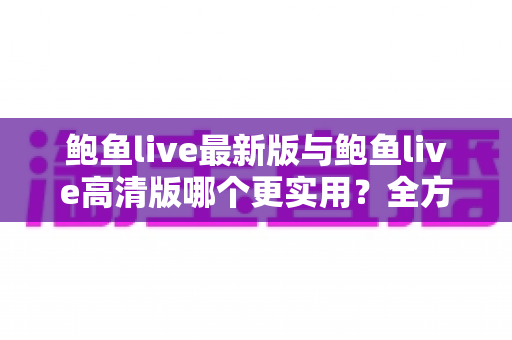 鲍鱼live最新版与鲍鱼live高清版哪个更实用？全方位深度对比与选择指南