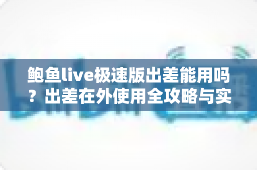 鲍鱼live极速版出差能用吗？出差在外使用全攻略与实用建议