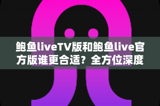 鲍鱼liveTV版和鲍鱼live官方版谁更合适？全方位深度对比评测，帮你一次选对不纠结