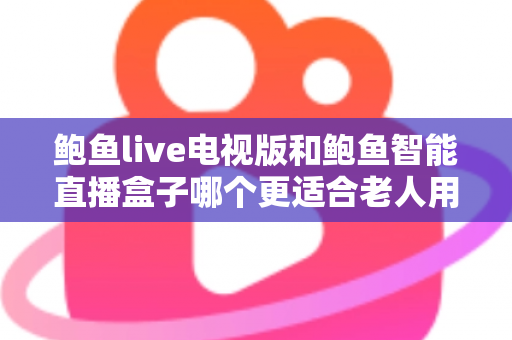 鲍鱼live电视版和鲍鱼智能直播盒子哪个更适合老人用？——子女必读的老年友好直播观看方案深度对比