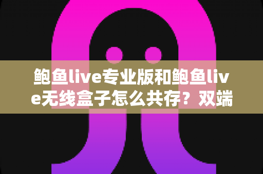 鲍鱼live专业版和鲍鱼live无线盒子怎么共存?双端安装与稳定运行全攻略 鲍鱼live专业版和鲍鱼live无线盒子怎么共存?双端安装与稳定运行全攻略