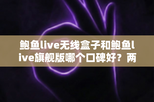 鲍鱼live无线盒子和鲍鱼live旗舰版哪个口碑好？两款热门设备口碑深度对比与选购全攻略