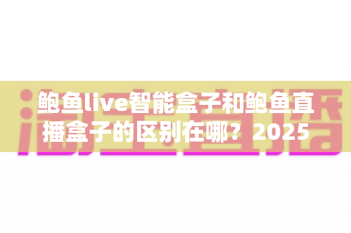 鲍鱼live智能盒子和鲍鱼直播盒子的区别在哪？2025最新选购对比指南帮你一次看懂