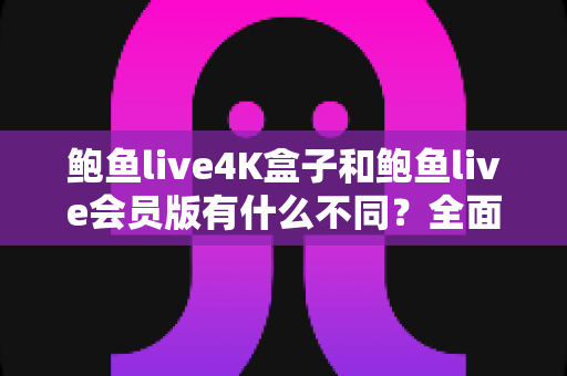 鲍鱼live4K盒子和鲍鱼live会员版有什么不同？全面解析配置、价格与使用体验，帮你选对不花冤枉钱