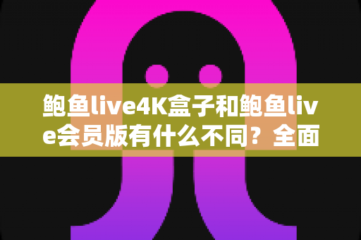 鲍鱼live4K盒子和鲍鱼live会员版有什么不同？全面解析配置、价格与使用体验，帮你选对不花冤枉钱