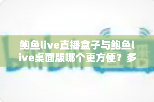 鲍鱼live直播盒子与鲍鱼live桌面版哪个更方便?多维度深度对比帮你选对工具 鲍鱼live直播盒子与鲍鱼live桌面版哪个更方便?多维度深度对比帮你选对工具
