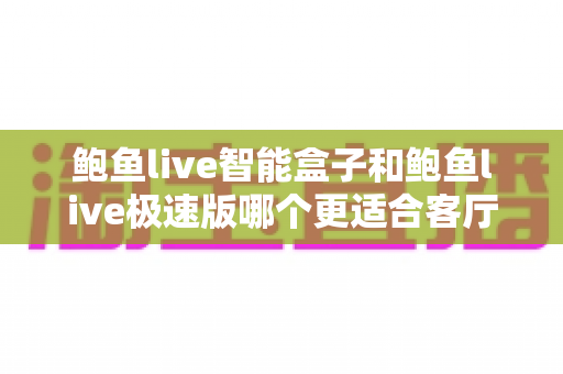 鲍鱼live智能盒子和鲍鱼live极速版哪个更适合客厅？客厅大屏观影版本选择完全指南
