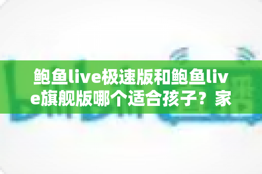 鲍鱼live极速版和鲍鱼live旗舰版哪个适合孩子?家长必读的全面对比与安全指南 鲍鱼live极速版和鲍鱼live旗舰版哪个适合孩子?家长必读的全面对比与安全指南