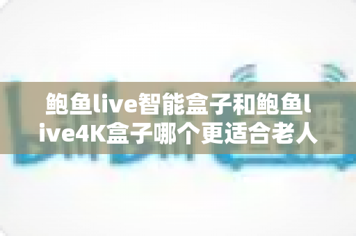 鲍鱼live智能盒子和鲍鱼live4K盒子哪个更适合老人用？一份写给子女的孝心选购指南