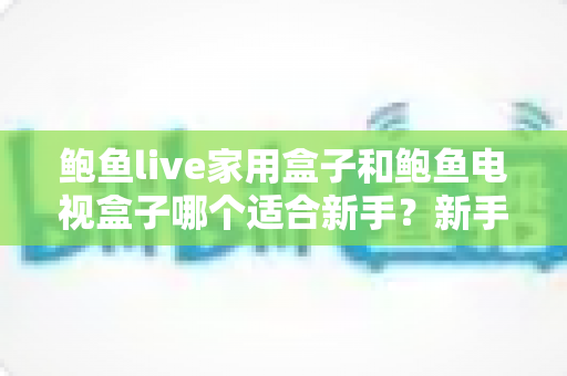 鲍鱼live家用盒子和鲍鱼电视盒子哪个适合新手？新手零基础电视盒子选购对比全攻略