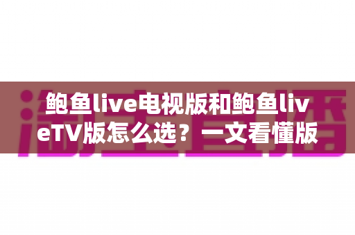 鲍鱼live电视版和鲍鱼liveTV版怎么选?一文看懂版本区别、设备适配与安全安装全指南 鲍鱼live电视版和鲍鱼liveTV版怎么选?一文看懂版本区别、设备适配与安全安装全指南