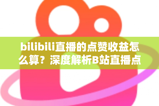 bilibili直播的点赞收益怎么算？深度解析B站直播点赞背后的收益逻辑与变现技巧