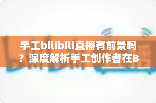 手工bilibili直播有前景吗？深度解析手工创作者在B站直播的机遇、挑战与变现路径