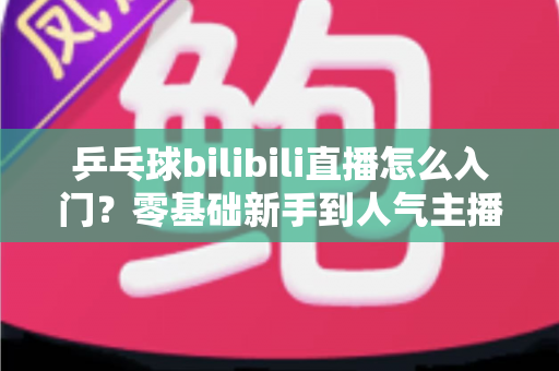 乒乓球bilibili直播怎么入门?零基础新手到人气主播的完整实战指南 乒乓球bilibili直播怎么入门?零基础新手到人气主播的完整实战指南