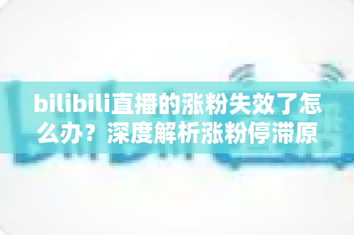 bilibili直播的涨粉失效了怎么办？深度解析涨粉停滞原因与高效破局方案