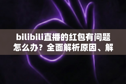 bilibili直播的红包有问题怎么办？全面解析原因、解决步骤与客服反馈指南，助你轻松领回属于你的福利